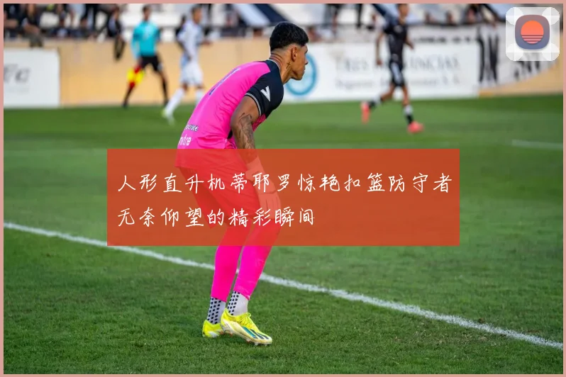 人形直升机蒂耶罗惊艳扣篮防守者无奈仰望的精彩瞬间
