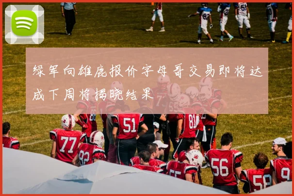 绿军向雄鹿报价字母哥交易即将达成下周将揭晓结果