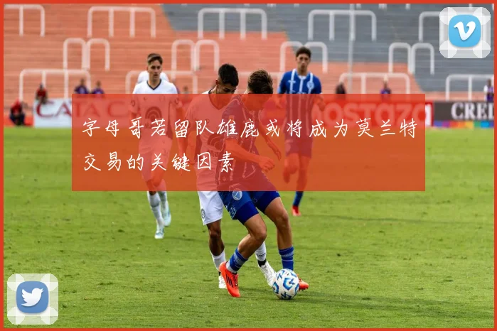 字母哥若留队雄鹿或将成为莫兰特交易的关键因素