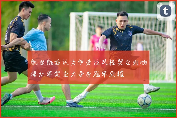 凯尔凯兹认为伊劳拉风格契合利物浦红军需全力争夺冠军荣耀