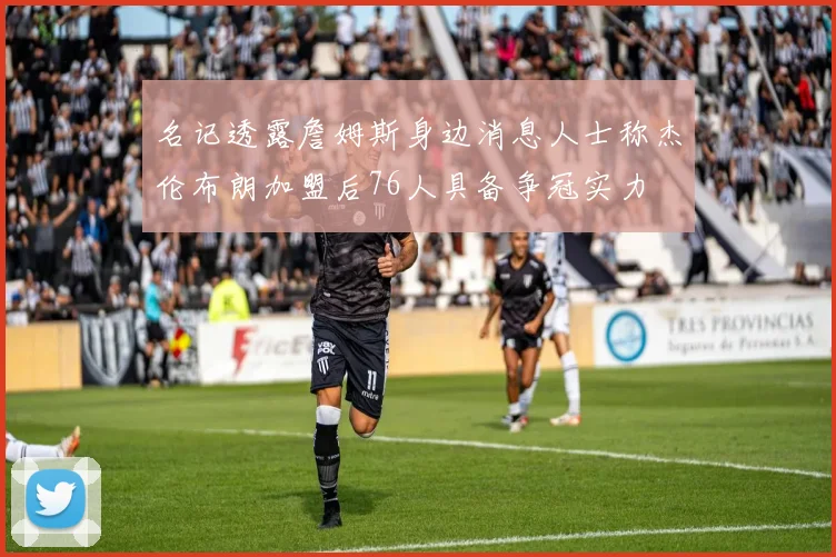 名记透露詹姆斯身边消息人士称杰伦布朗加盟后76人具备争冠实力