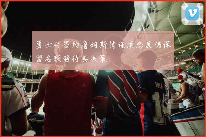 勇士对签约詹姆斯持谨慎态度仍保留名额静待其决策