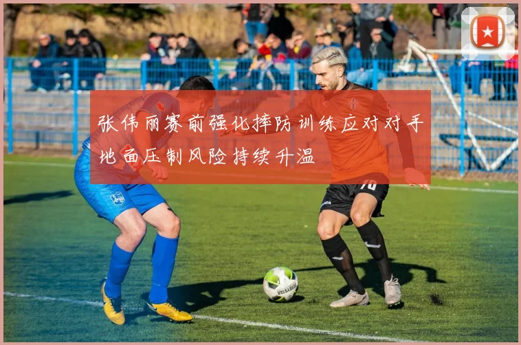 张伟丽赛前强化摔防训练应对对手地面压制风险持续升温