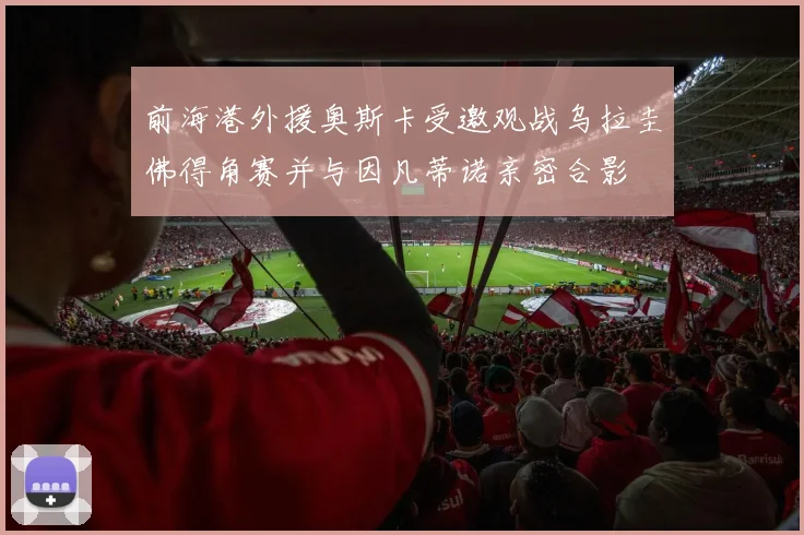 前海港外援奥斯卡受邀观战乌拉圭佛得角赛并与因凡蒂诺亲密合影