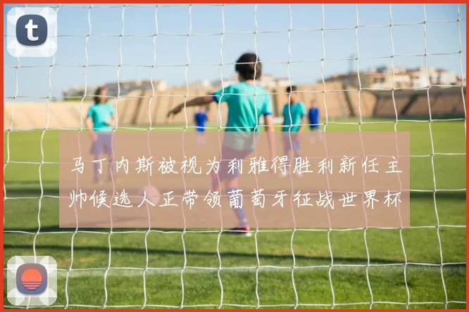 马丁内斯被视为利雅得胜利新任主帅候选人正带领葡萄牙征战世界杯