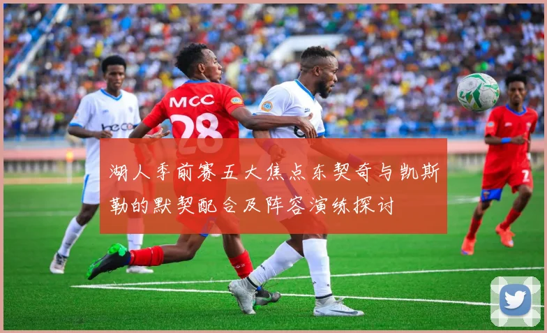 湖人季前赛五大焦点东契奇与凯斯勒的默契配合及阵容演练探讨