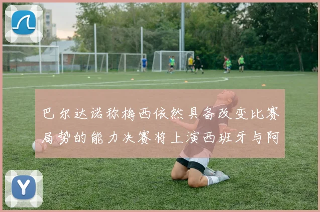 巴尔达诺称梅西依然具备改变比赛局势的能力决赛将上演西班牙与阿根廷对决