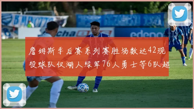 詹姆斯季后赛系列赛胜场数达42现役球队仅湖人绿军76人勇士等6队超越他