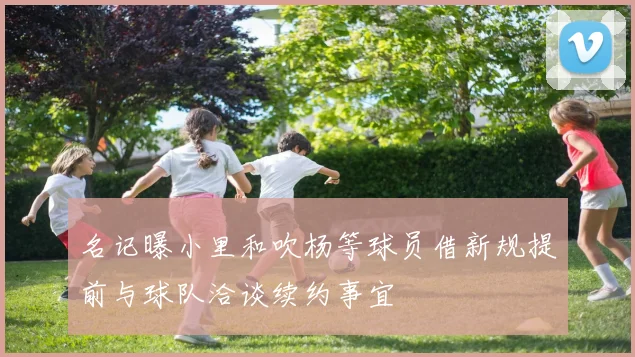名记曝小里和吹杨等球员借新规提前与球队洽谈续约事宜