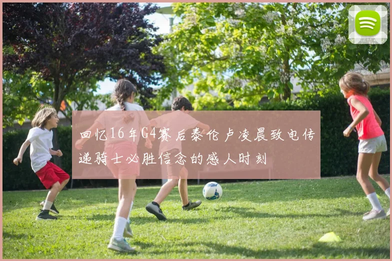 回忆16年G4赛后泰伦卢凌晨致电传递骑士必胜信念的感人时刻